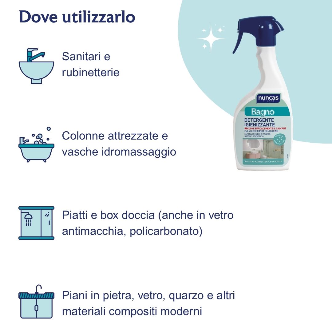 Dove utilizzare Bagno Detergente Igienizzante? Sulle superfici del bagno come: sanitari e rubinetterie, colonne attrezzate e vasche idromassaggio, piatti e box doccia (anche in vetro antimacchia e policarbonato), piani in pietra, vetro, quarzo e altri materiali compositi moderni.